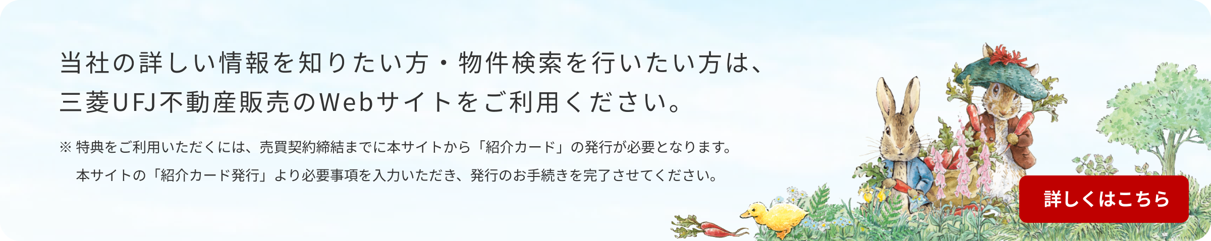 当社の詳しい情報を知りたい方・物件検索を行いたい方は、三菱ＵＦＪ不動産販売のWebサイトをご利用ください。※特典をご利用いただくには、売買契約締結までに本サイトから「紹介カード」の発行が必要となります。本サイトの「紹介カード発行」より必要事項を入力いただき、発行のお手続きを完了させてください。詳しくはこちら